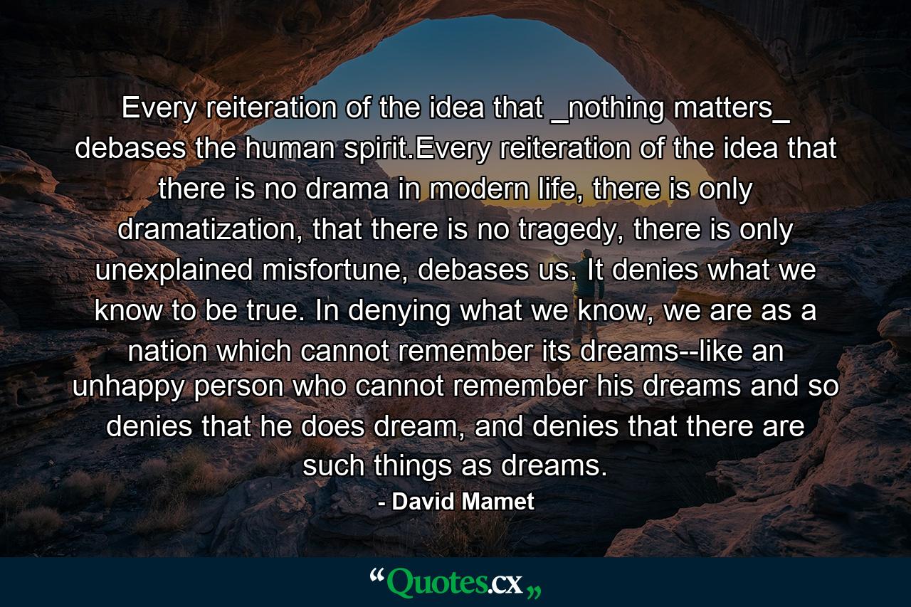 Every reiteration of the idea that _nothing matters_ debases the human spirit.Every reiteration of the idea that there is no drama in modern life, there is only dramatization, that there is no tragedy, there is only unexplained misfortune, debases us. It denies what we know to be true. In denying what we know, we are as a nation which cannot remember its dreams--like an unhappy person who cannot remember his dreams and so denies that he does dream, and denies that there are such things as dreams. - Quote by David Mamet