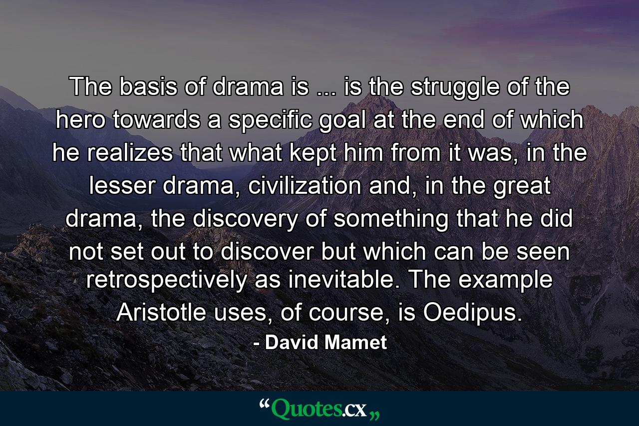 The basis of drama is ... is the struggle of the hero towards a specific goal at the end of which he realizes that what kept him from it was, in the lesser drama, civilization and, in the great drama, the discovery of something that he did not set out to discover but which can be seen retrospectively as inevitable. The example Aristotle uses, of course, is Oedipus. - Quote by David Mamet