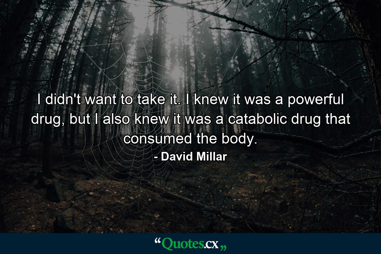 I didn't want to take it. I knew it was a powerful drug, but I also knew it was a catabolic drug that consumed the body. - Quote by David Millar