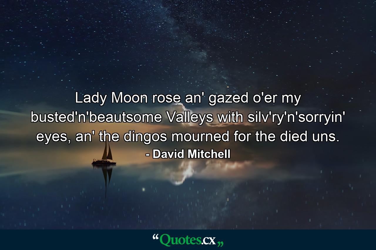 Lady Moon rose an' gazed o'er my busted'n'beautsome Valleys with silv'ry'n'sorryin' eyes, an' the dingos mourned for the died uns. - Quote by David Mitchell