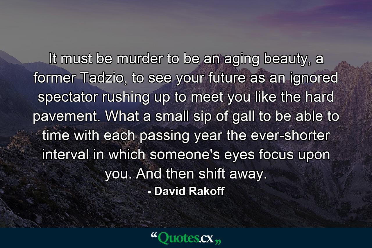 It must be murder to be an aging beauty, a former Tadzio, to see your future as an ignored spectator rushing up to meet you like the hard pavement. What a small sip of gall to be able to time with each passing year the ever-shorter interval in which someone's eyes focus upon you. And then shift away. - Quote by David Rakoff