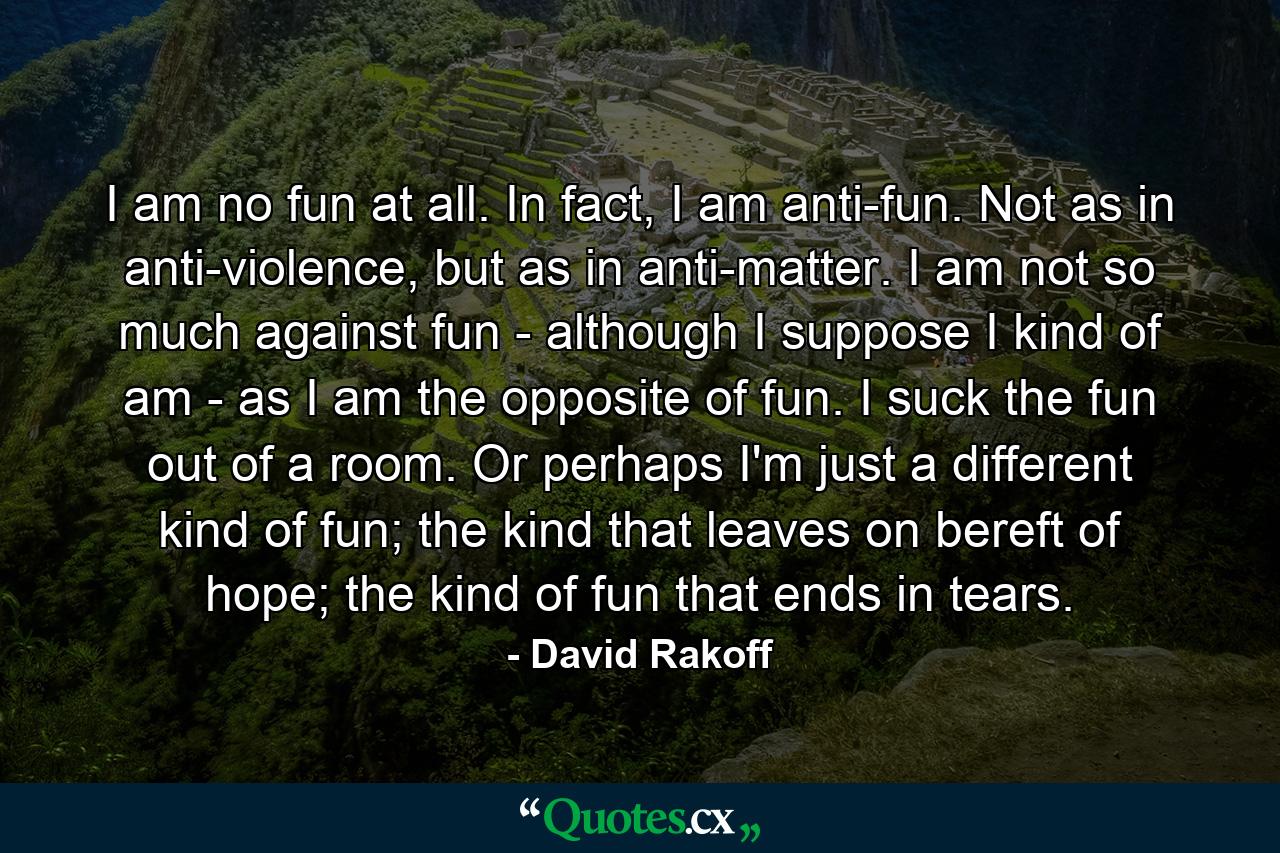 I am no fun at all. In fact, I am anti-fun. Not as in anti-violence, but as in anti-matter. I am not so much against fun - although I suppose I kind of am - as I am the opposite of fun. I suck the fun out of a room. Or perhaps I'm just a different kind of fun; the kind that leaves on bereft of hope; the kind of fun that ends in tears. - Quote by David Rakoff