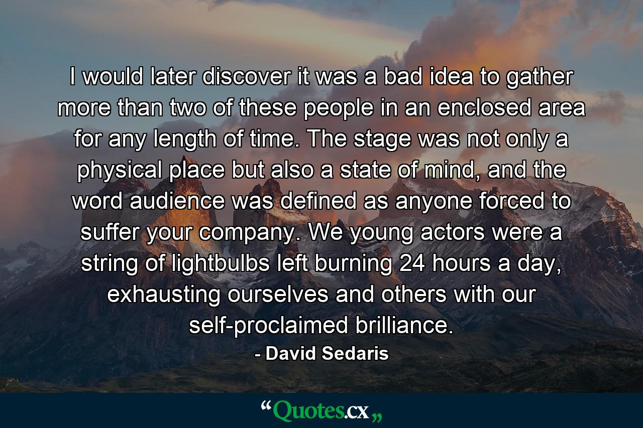 I would later discover it was a bad idea to gather more than two of these people in an enclosed area for any length of time. The stage was not only a physical place but also a state of mind, and the word audience was defined as anyone forced to suffer your company. We young actors were a string of lightbulbs left burning 24 hours a day, exhausting ourselves and others with our self-proclaimed brilliance. - Quote by David Sedaris