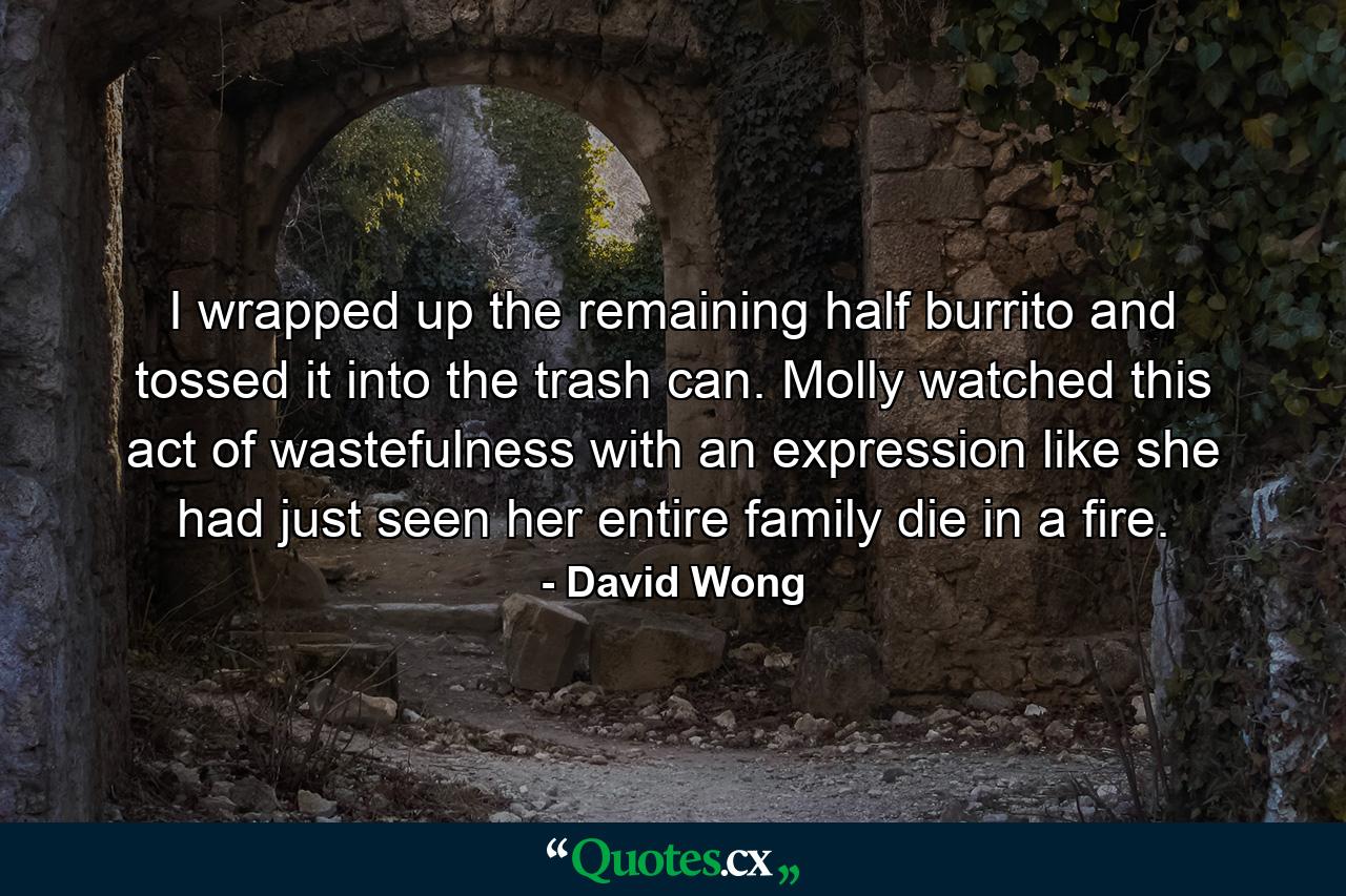 I wrapped up the remaining half burrito and tossed it into the trash can. Molly watched this act of wastefulness with an expression like she had just seen her entire family die in a fire. - Quote by David Wong