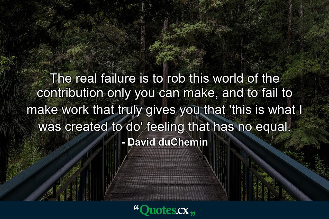 The real failure is to rob this world of the contribution only you can make, and to fail to make work that truly gives you that 'this is what I was created to do' feeling that has no equal. - Quote by David duChemin