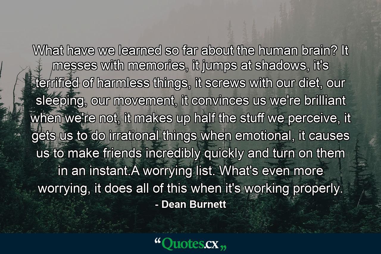 What have we learned so far about the human brain? It messes with memories, it jumps at shadows, it's terrified of harmless things, it screws with our diet, our sleeping, our movement, it convinces us we're brilliant when we're not, it makes up half the stuff we perceive, it gets us to do irrational things when emotional, it causes us to make friends incredibly quickly and turn on them in an instant.A worrying list. What's even more worrying, it does all of this when it's working properly. - Quote by Dean Burnett