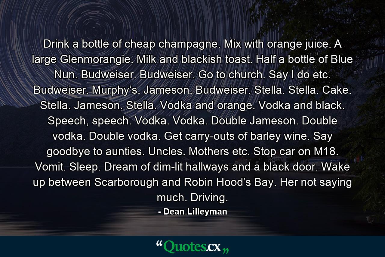 Drink a bottle of cheap champagne. Mix with orange juice. A large Glenmorangie. Milk and blackish toast. Half a bottle of Blue Nun. Budweiser. Budweiser. Go to church. Say I do etc. Budweiser. Murphy’s. Jameson. Budweiser. Stella. Stella. Cake. Stella. Jameson. Stella. Vodka and orange. Vodka and black. Speech, speech. Vodka. Vodka. Double Jameson. Double vodka. Double vodka. Get carry-outs of barley wine. Say goodbye to aunties. Uncles. Mothers etc. Stop car on M18. Vomit. Sleep. Dream of dim-lit hallways and a black door. Wake up between Scarborough and Robin Hood’s Bay. Her not saying much. Driving. - Quote by Dean Lilleyman