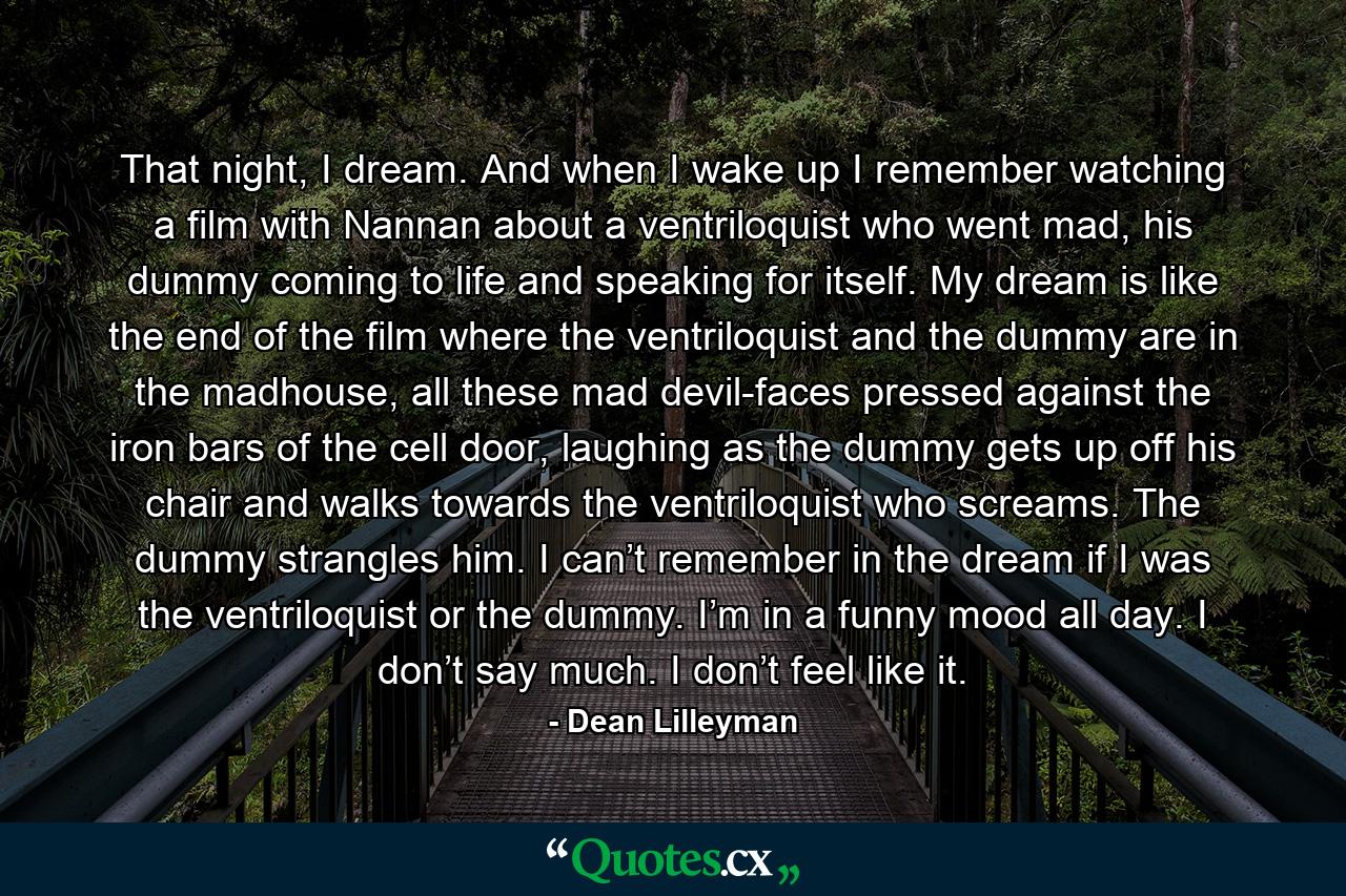 That night, I dream. And when I wake up I remember watching a film with Nannan about a ventriloquist who went mad, his dummy coming to life and speaking for itself. My dream is like the end of the film where the ventriloquist and the dummy are in the madhouse, all these mad devil-faces pressed against the iron bars of the cell door, laughing as the dummy gets up off his chair and walks towards the ventriloquist who screams. The dummy strangles him. I can’t remember in the dream if I was the ventriloquist or the dummy. I’m in a funny mood all day. I don’t say much. I don’t feel like it. - Quote by Dean Lilleyman