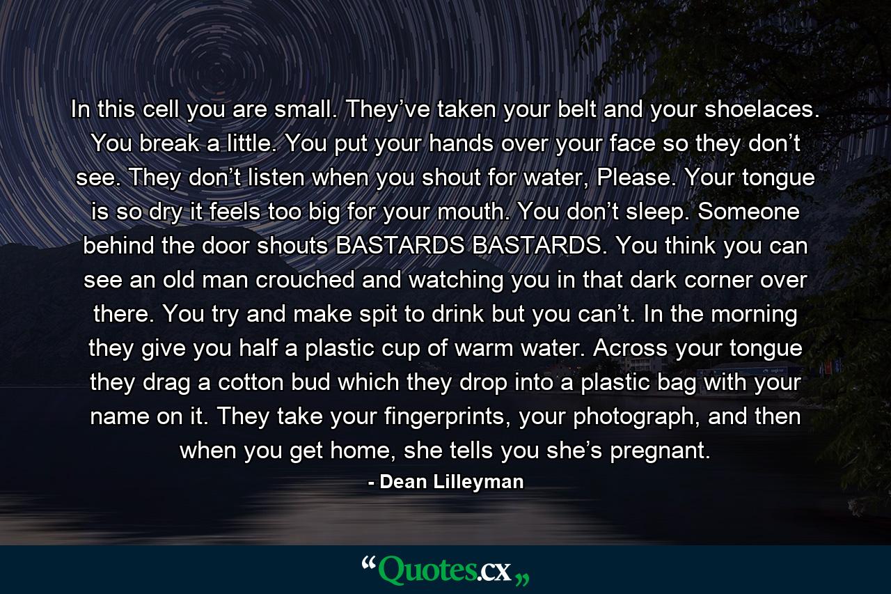 In this cell you are small. They’ve taken your belt and your shoelaces. You break a little. You put your hands over your face so they don’t see. They don’t listen when you shout for water, Please. Your tongue is so dry it feels too big for your mouth. You don’t sleep. Someone behind the door shouts BASTARDS BASTARDS. You think you can see an old man crouched and watching you in that dark corner over there. You try and make spit to drink but you can’t. In the morning they give you half a plastic cup of warm water. Across your tongue they drag a cotton bud which they drop into a plastic bag with your name on it. They take your fingerprints, your photograph, and then when you get home, she tells you she’s pregnant. - Quote by Dean Lilleyman