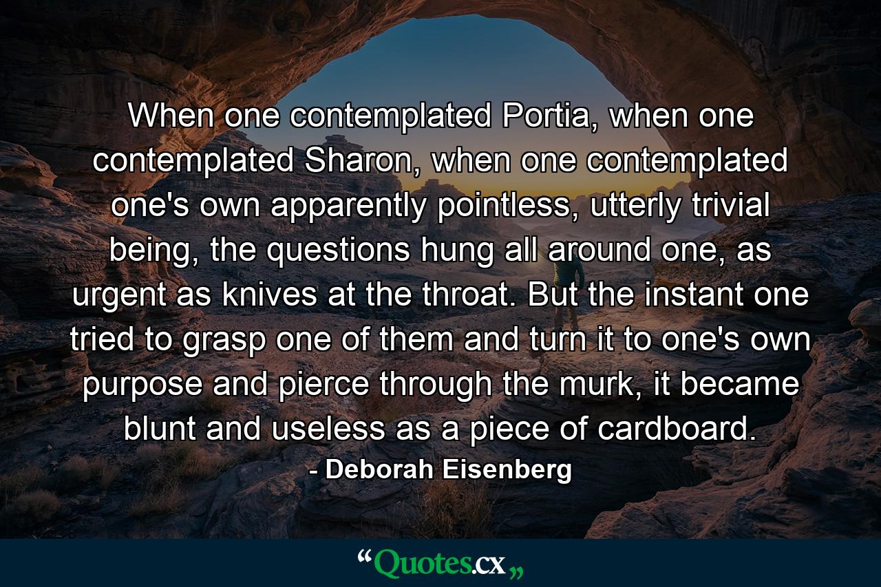 When one contemplated Portia, when one contemplated Sharon, when one contemplated one's own apparently pointless, utterly trivial being, the questions hung all around one, as urgent as knives at the throat. But the instant one tried to grasp one of them and turn it to one's own purpose and pierce through the murk, it became blunt and useless as a piece of cardboard. - Quote by Deborah Eisenberg