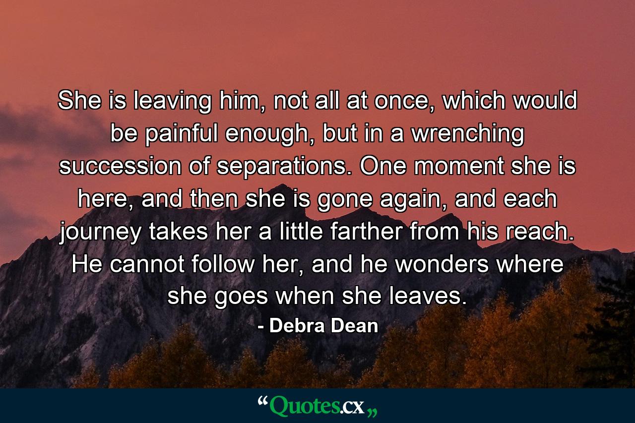 She is leaving him, not all at once, which would be painful enough, but in a wrenching succession of separations. One moment she is here, and then she is gone again, and each journey takes her a little farther from his reach. He cannot follow her, and he wonders where she goes when she leaves. - Quote by Debra Dean