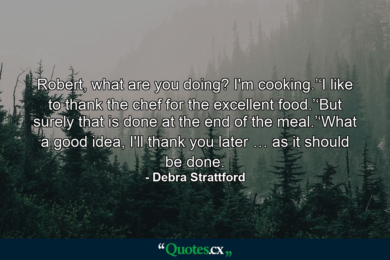 Robert, what are you doing? I'm cooking.’‘I like to thank the chef for the excellent food.’‘But surely that is done at the end of the meal.’‘What a good idea, I'll thank you later … as it should be done. - Quote by Debra Strattford