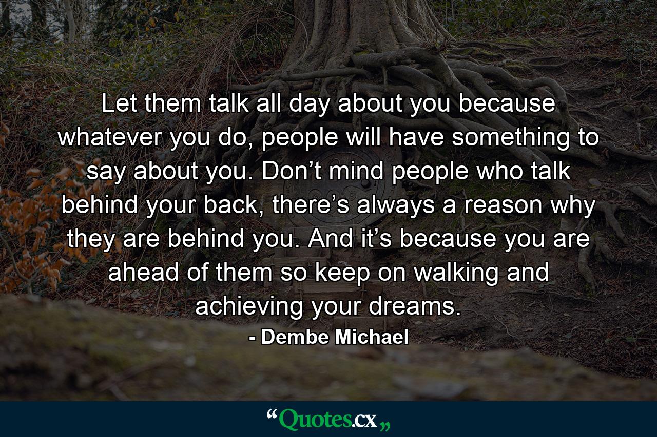 Let them talk all day about you because whatever you do, people will have something to say about you. Don’t mind people who talk behind your back, there’s always a reason why they are behind you. And it’s because you are ahead of them so keep on walking and achieving your dreams. - Quote by Dembe Michael