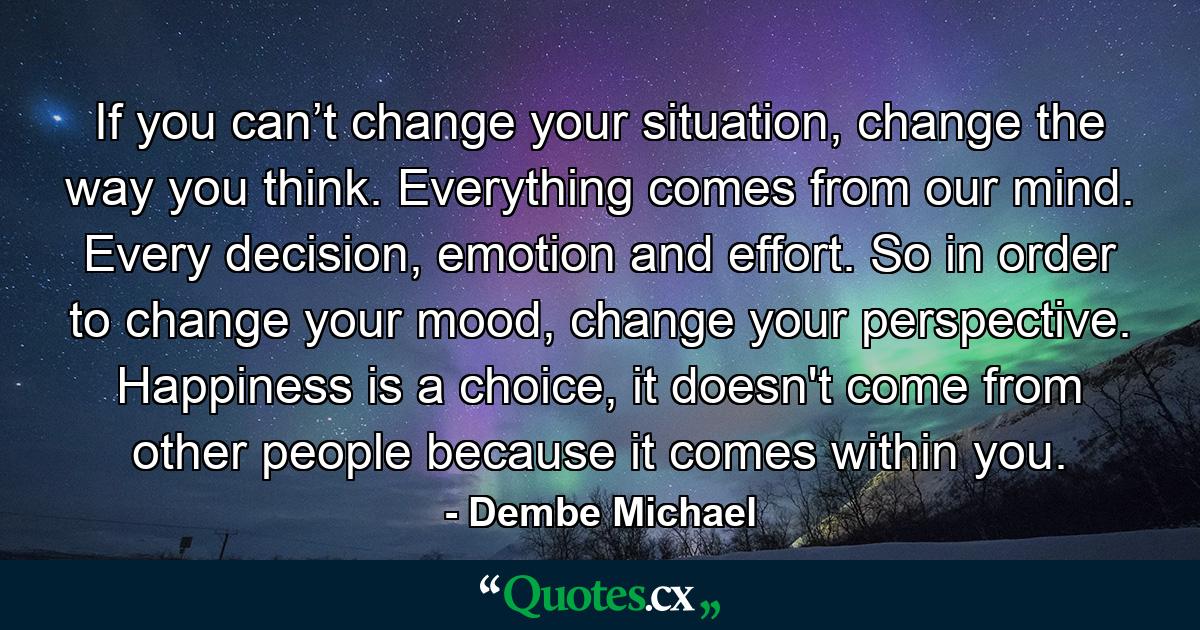 If you can’t change your situation, change the way you think. Everything comes from our mind. Every decision, emotion and effort. So in order to change your mood, change your perspective. Happiness is a choice, it doesn't come from other people because it comes within you. - Quote by Dembe Michael