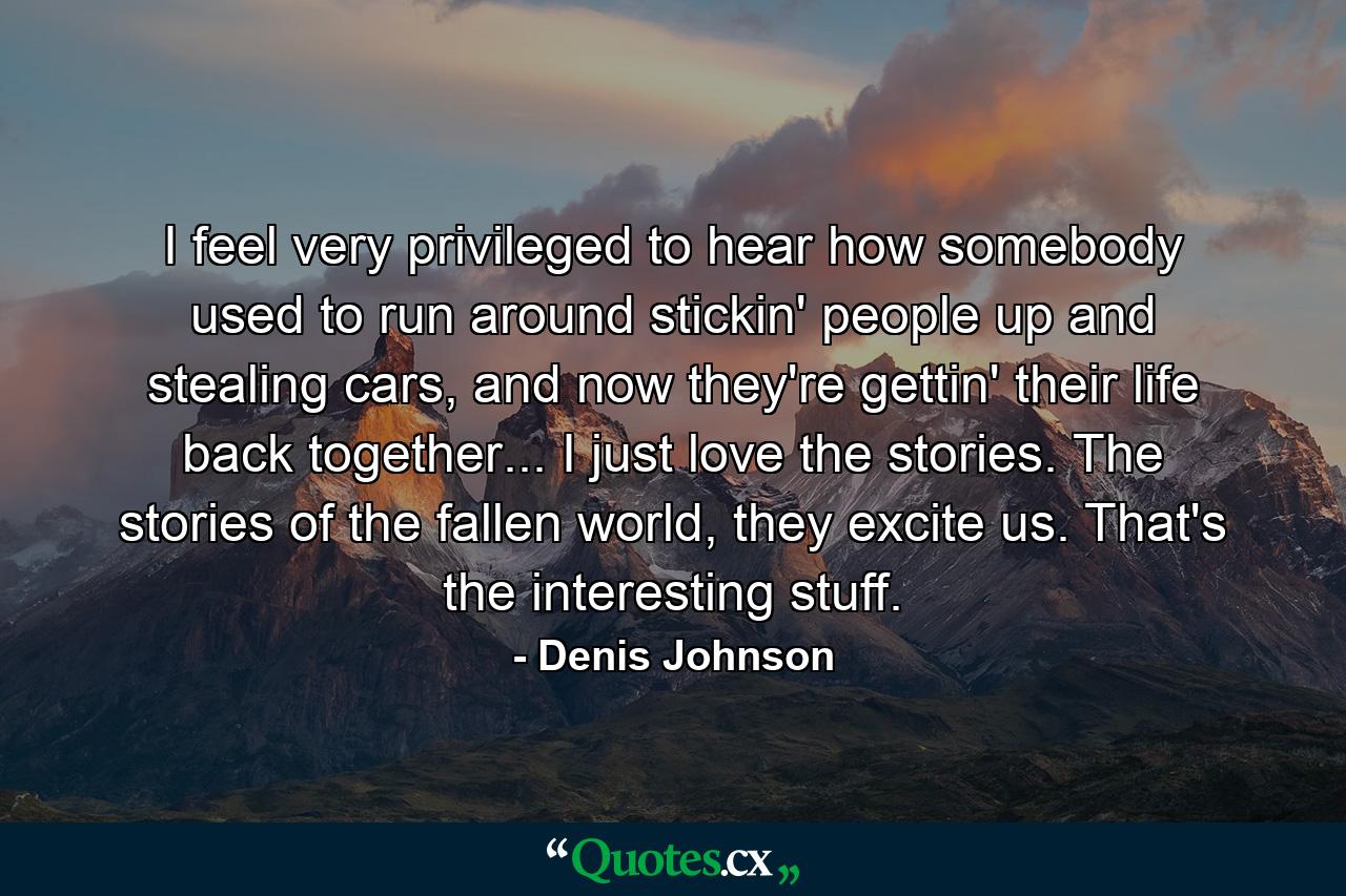 I feel very privileged to hear how somebody used to run around stickin' people up and stealing cars, and now they're gettin' their life back together... I just love the stories. The stories of the fallen world, they excite us. That's the interesting stuff. - Quote by Denis Johnson