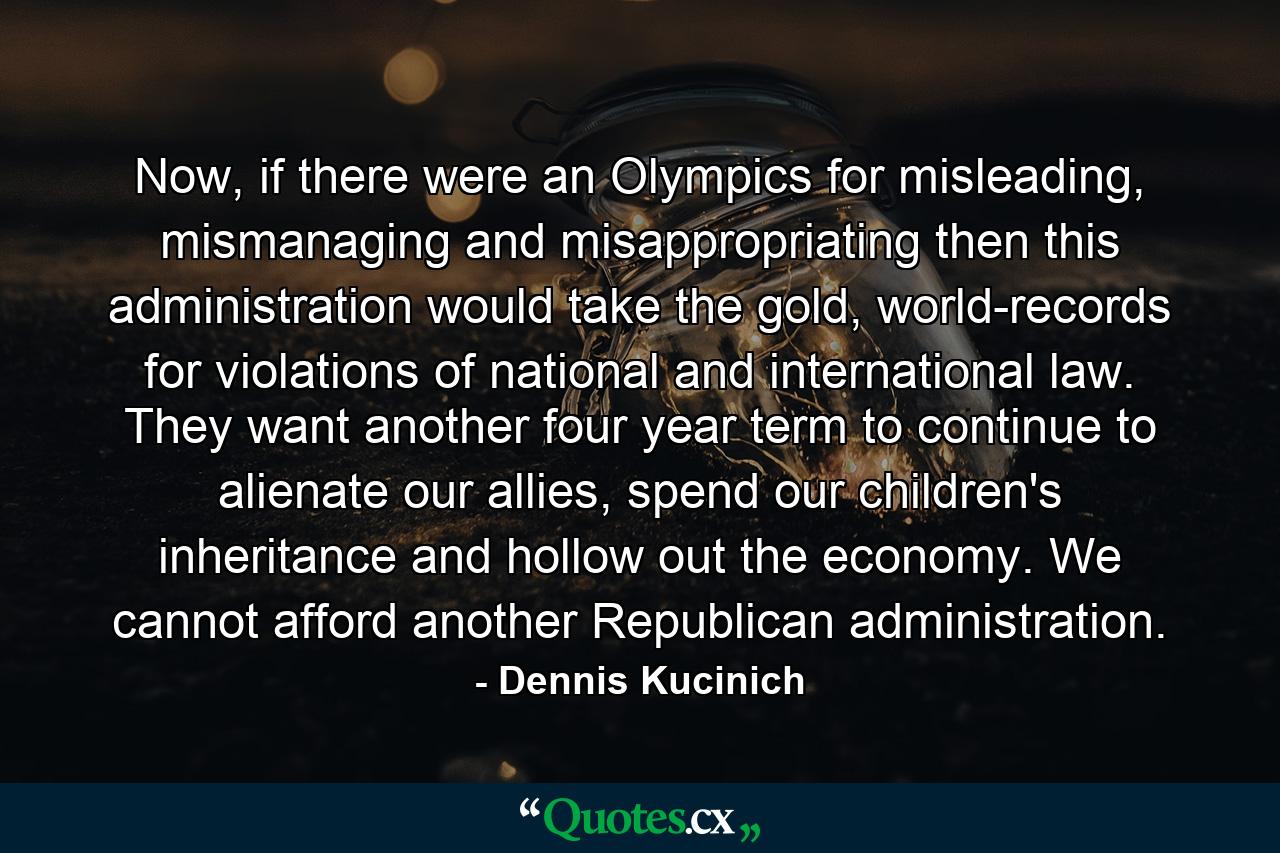 Now, if there were an Olympics for misleading, mismanaging and misappropriating then this administration would take the gold, world-records for violations of national and international law. They want another four year term to continue to alienate our allies, spend our children's inheritance and hollow out the economy. We cannot afford another Republican administration. - Quote by Dennis Kucinich