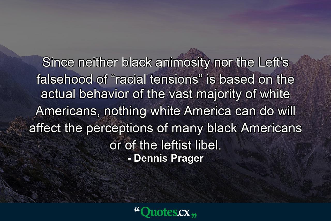 Since neither black animosity nor the Left’s falsehood of “racial tensions” is based on the actual behavior of the vast majority of white Americans, nothing white America can do will affect the perceptions of many black Americans or of the leftist libel. - Quote by Dennis Prager