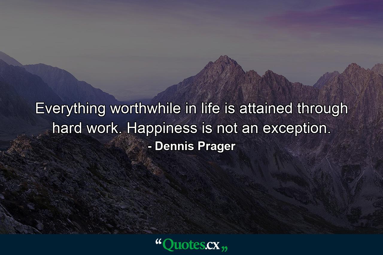 Everything worthwhile in life is attained through hard work. Happiness is not an exception. - Quote by Dennis Prager