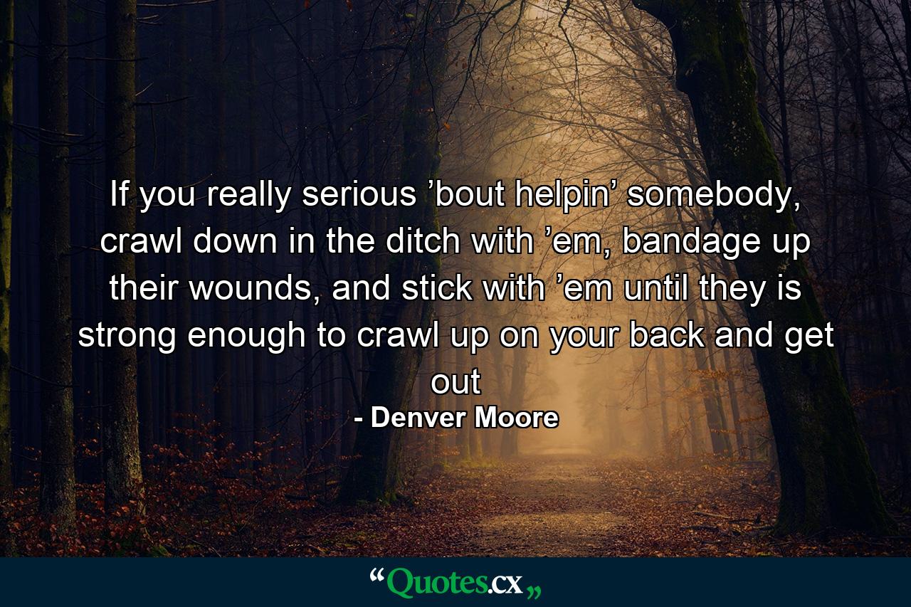 If you really serious ’bout helpin’ somebody, crawl down in the ditch with ’em, bandage up their wounds, and stick with ’em until they is strong enough to crawl up on your back and get out - Quote by Denver Moore