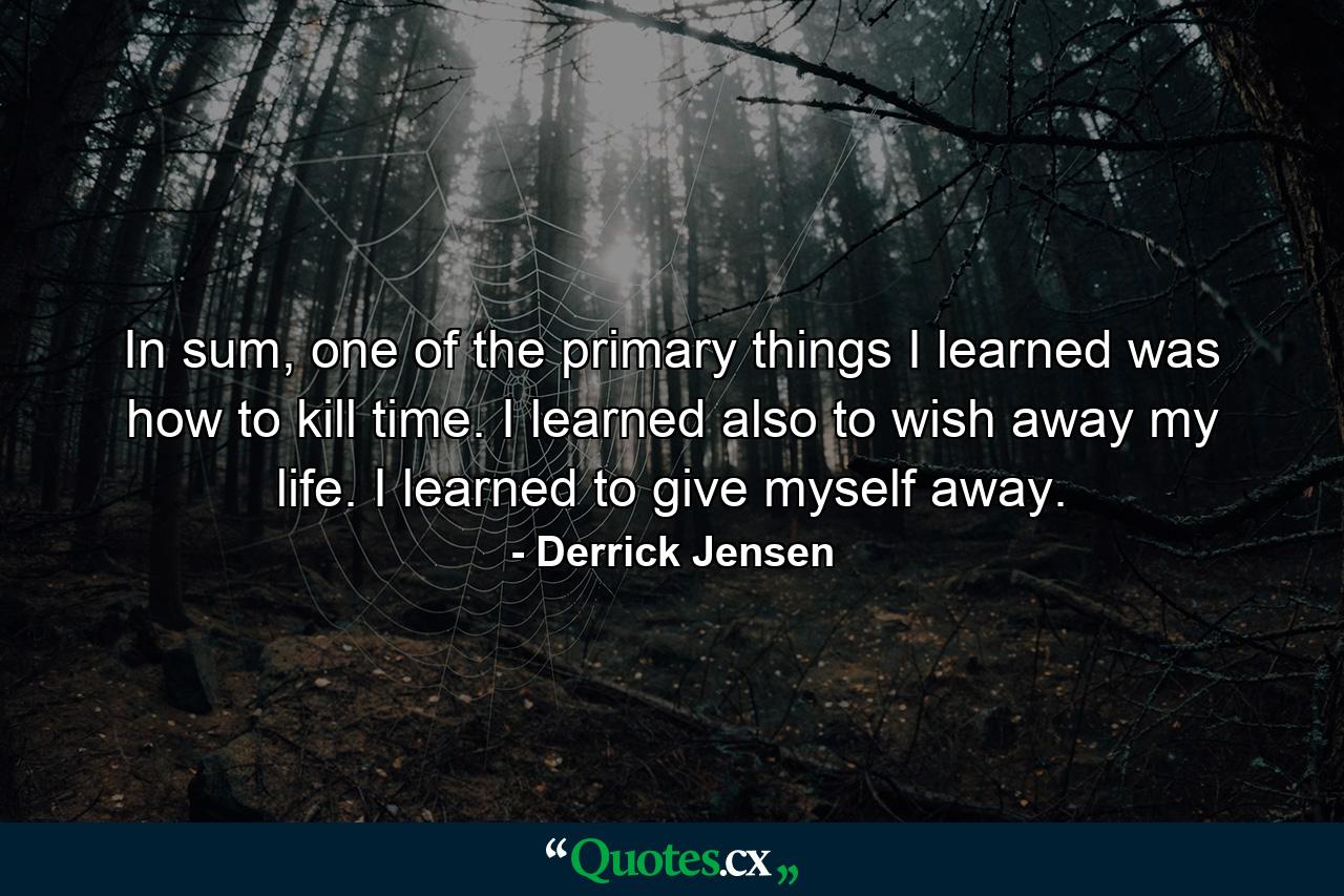 In sum, one of the primary things I learned was how to kill time. I learned also to wish away my life. I learned to give myself away. - Quote by Derrick Jensen