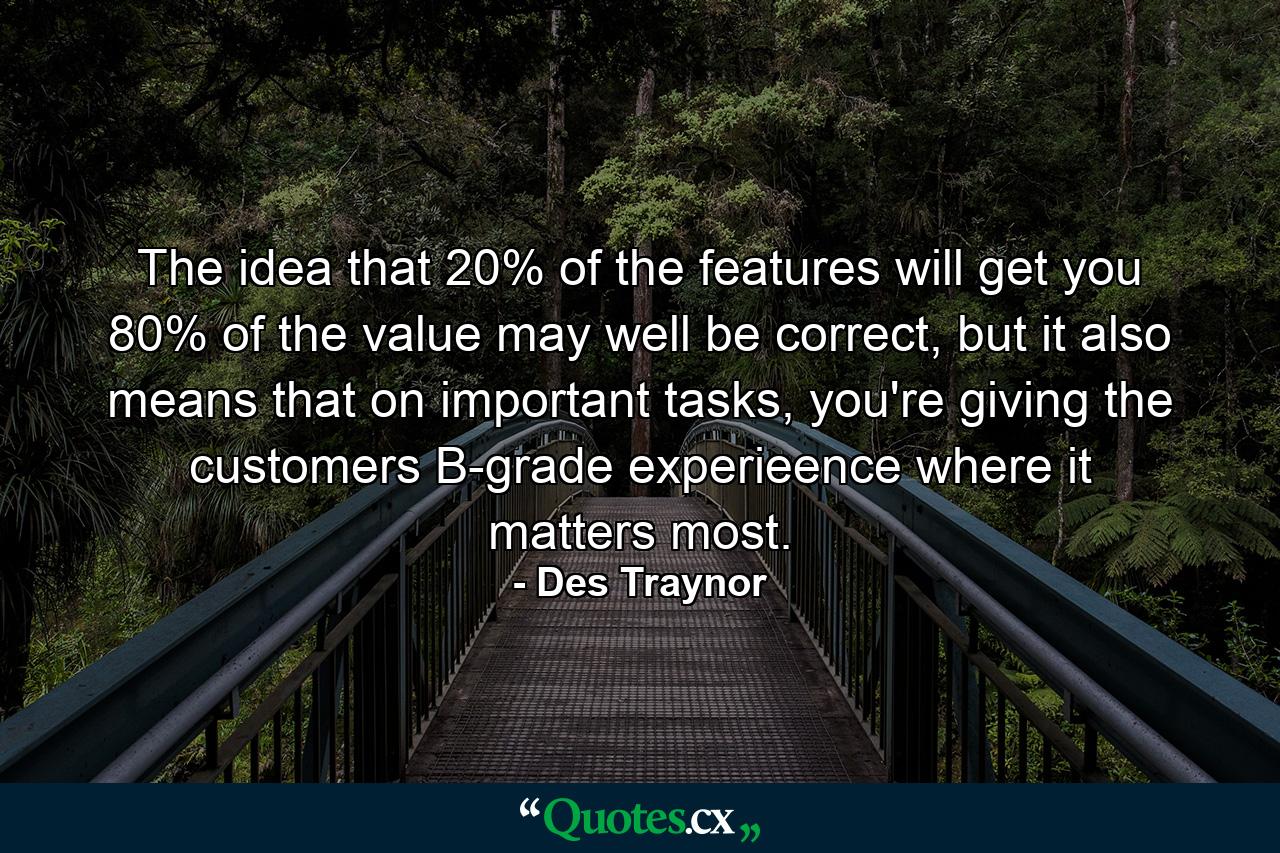 The idea that 20% of the features will get you 80% of the value may well be correct, but it also means that on important tasks, you're giving the customers B-grade experieence where it matters most. - Quote by Des Traynor