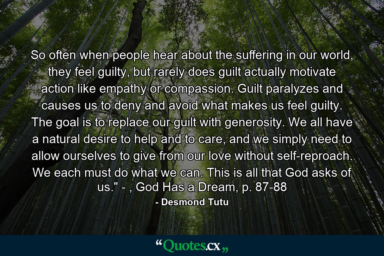 So often when people hear about the suffering in our world, they feel guilty, but rarely does guilt actually motivate action like empathy or compassion. Guilt paralyzes and causes us to deny and avoid what makes us feel guilty. The goal is to replace our guilt with generosity. We all have a natural desire to help and to care, and we simply need to allow ourselves to give from our love without self-reproach. We each must do what we can. This is all that God asks of us.