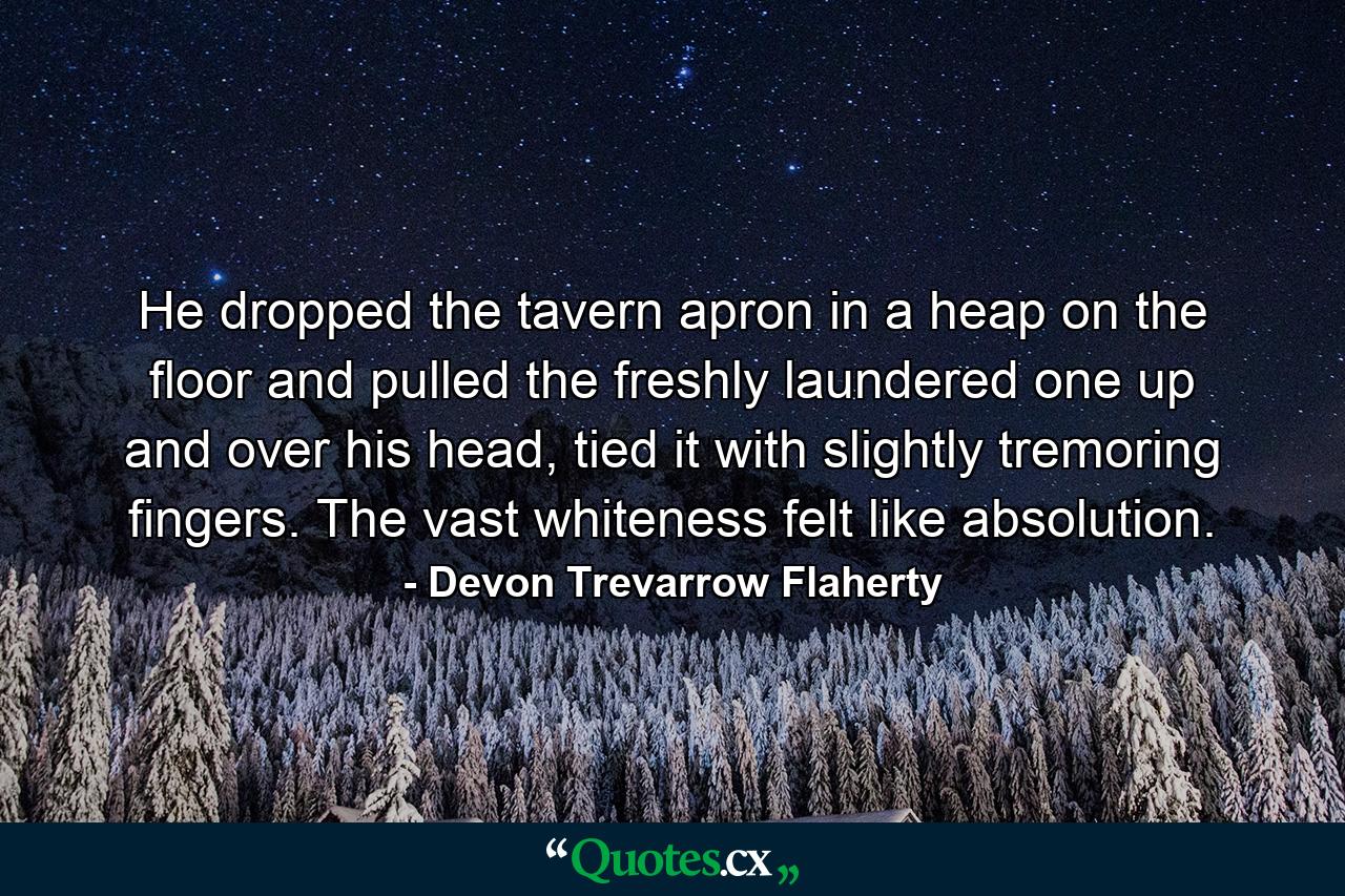 He dropped the tavern apron in a heap on the floor and pulled the freshly laundered one up and over his head, tied it with slightly tremoring fingers. The vast whiteness felt like absolution. - Quote by Devon Trevarrow Flaherty