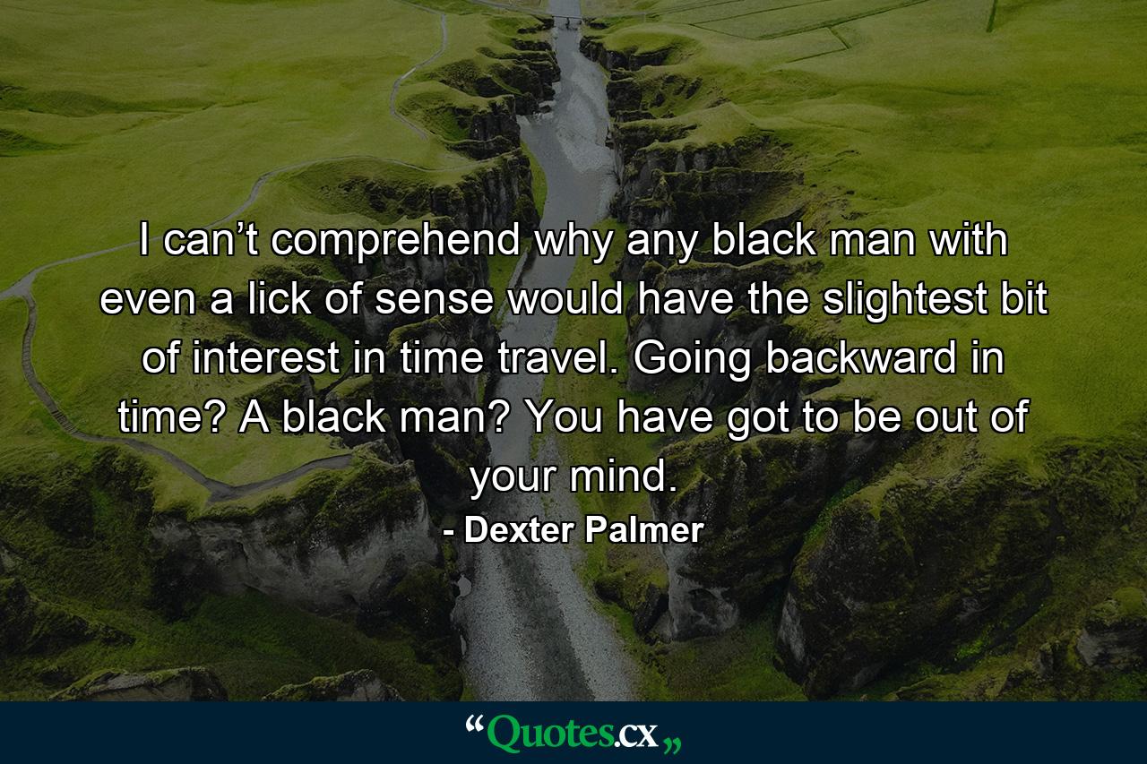 I can’t comprehend why any black man with even a lick of sense would have the slightest bit of interest in time travel. Going backward in time? A black man? You have got to be out of your mind. - Quote by Dexter Palmer