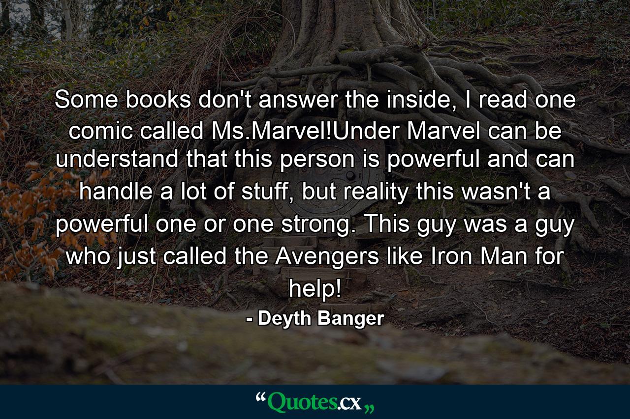 Some books don't answer the inside, I read one comic called Ms.Marvel!Under Marvel can be understand that this person is powerful and can handle a lot of stuff, but reality this wasn't a powerful one or one strong. This guy was a guy who just called the Avengers like Iron Man for help! - Quote by Deyth Banger