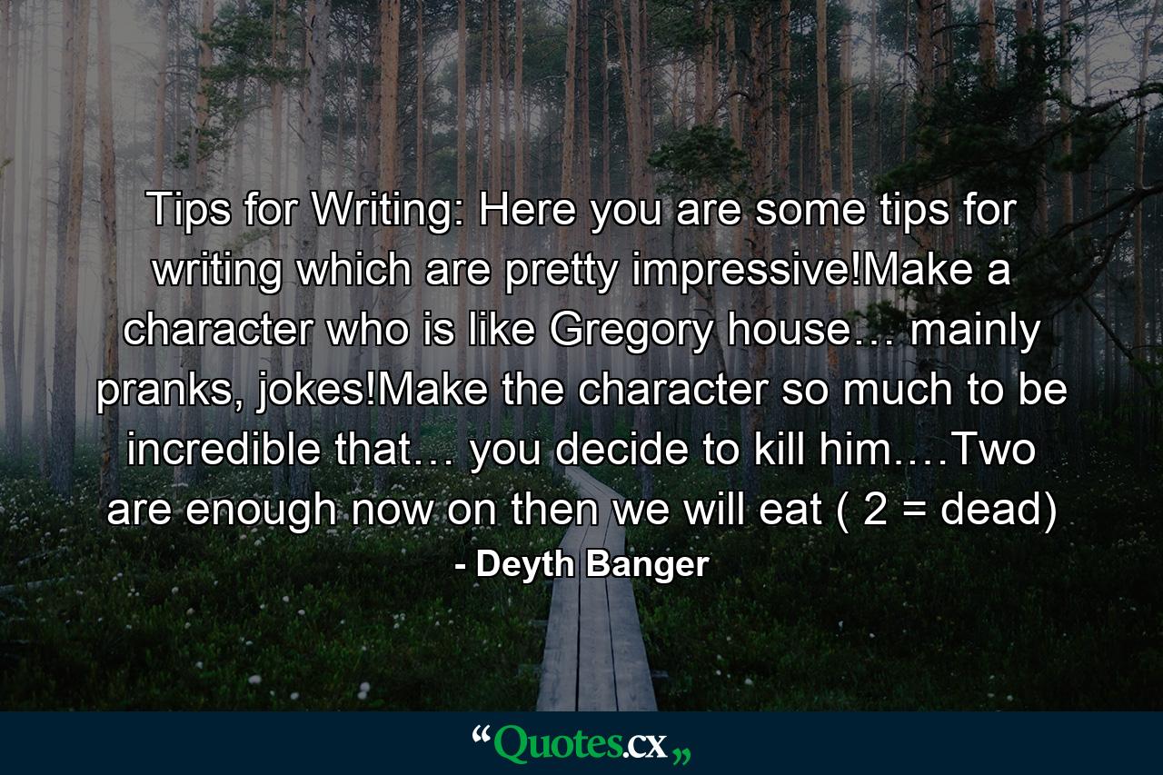 Tips for Writing: Here you are some tips for writing which are pretty impressive!Make a character who is like Gregory house… mainly pranks, jokes!Make the character so much to be incredible that… you decide to kill him.…Two are enough now on then we will eat ( 2 = dead) - Quote by Deyth Banger