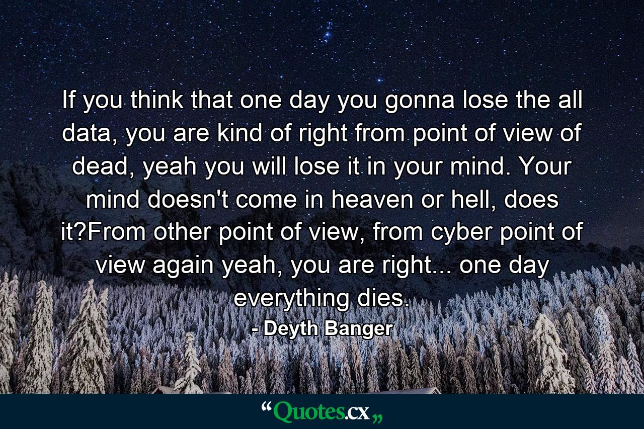 If you think that one day you gonna lose the all data, you are kind of right from point of view of dead, yeah you will lose it in your mind. Your mind doesn't come in heaven or hell, does it?From other point of view, from cyber point of view again yeah, you are right... one day everything dies. - Quote by Deyth Banger