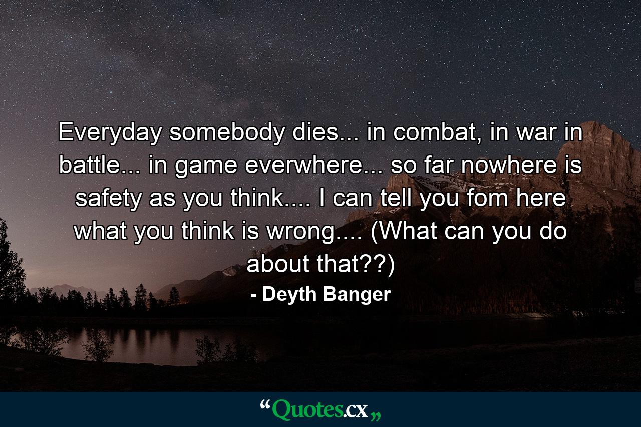 Everyday somebody dies... in combat, in war in battle... in game everwhere... so far nowhere is safety as you think.... I can tell you fom here what you think is wrong.... (What can you do about that??) - Quote by Deyth Banger