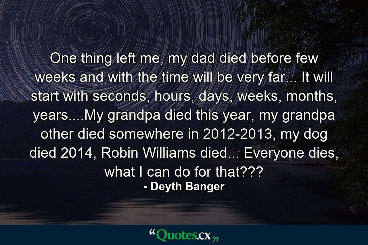 One thing left me, my dad died before few weeks and with the time will be very far... It will start with seconds, hours, days, weeks, months, years....My grandpa died this year, my grandpa other died somewhere in 2012-2013, my dog died 2014, Robin Williams died... Everyone dies, what I can do for that??? - Quote by Deyth Banger