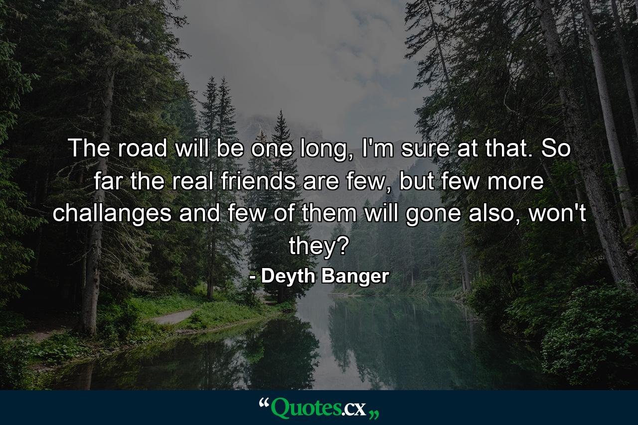 The road will be one long, I'm sure at that. So far the real friends are few, but few more challanges and few of them will gone also, won't they? - Quote by Deyth Banger