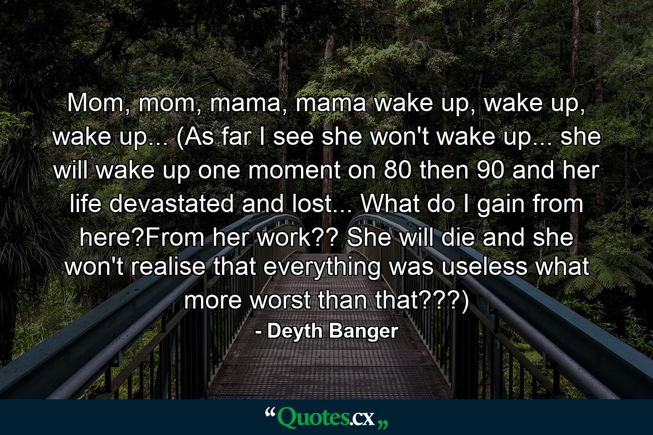 Mom, mom, mama, mama wake up, wake up, wake up... (As far I see she won't wake up... she will wake up one moment on 80 then 90 and her life devastated and lost... What do I gain from here?From her work?? She will die and she won't realise that everything was useless what more worst than that???) - Quote by Deyth Banger