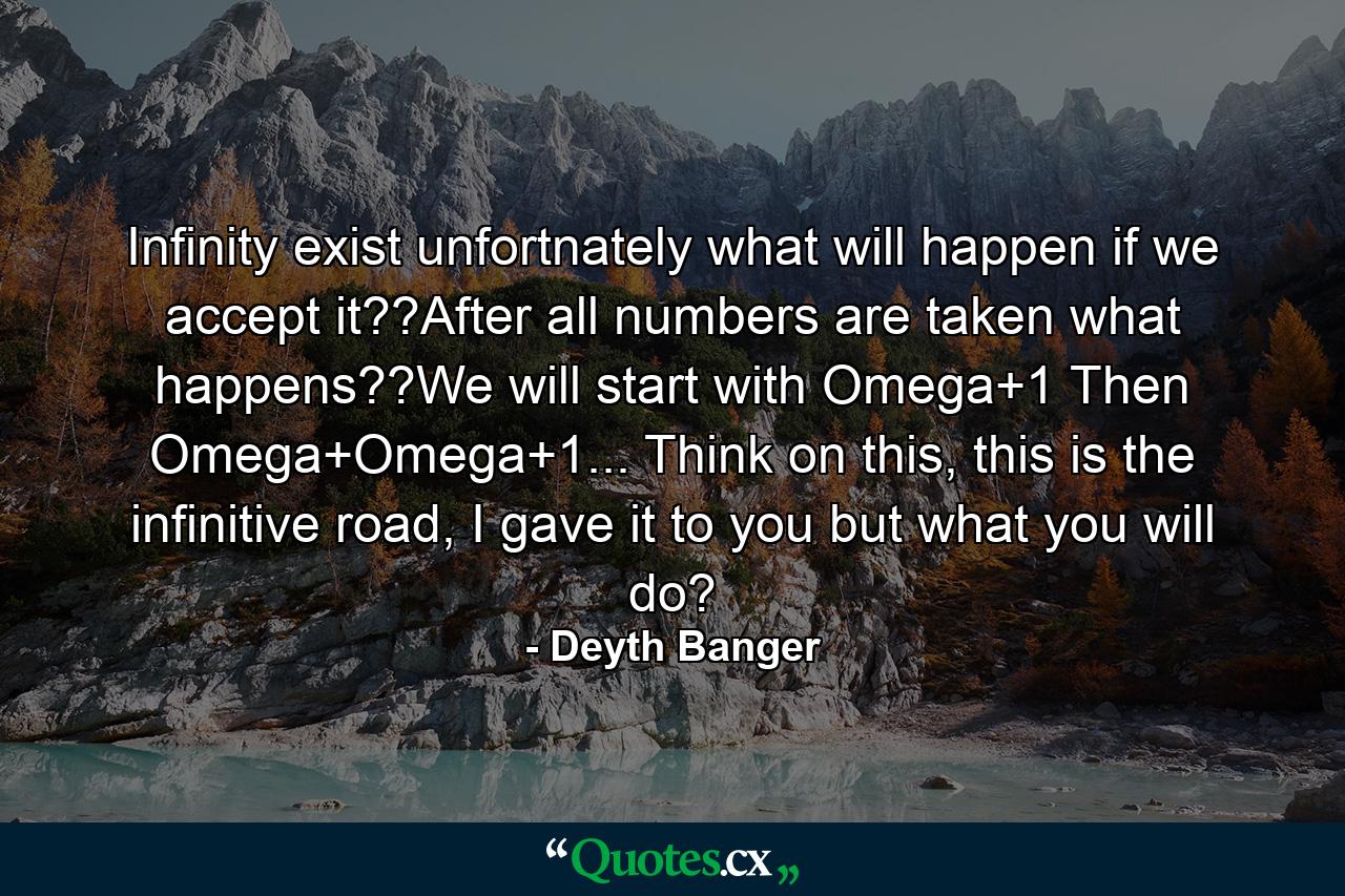 Infinity exist unfortnately what will happen if we accept it??After all numbers are taken what happens??We will start with Omega+1 Then Omega+Omega+1... Think on this, this is the infinitive road, I gave it to you but what you will do? - Quote by Deyth Banger