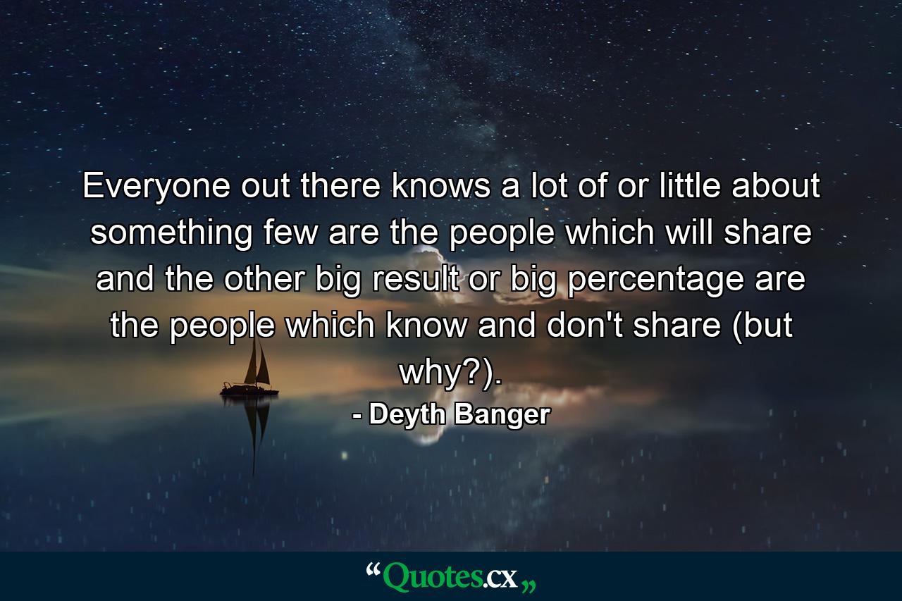 Everyone out there knows a lot of or little about something few are the people which will share and the other big result or big percentage are the people which know and don't share (but why?). - Quote by Deyth Banger