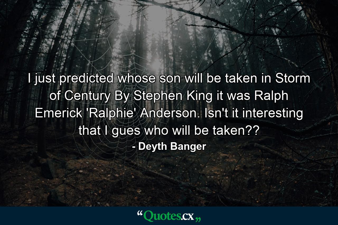 I just predicted whose son will be taken in Storm of Century By Stephen King it was Ralph Emerick 'Ralphie' Anderson. Isn't it interesting that I gues who will be taken?? - Quote by Deyth Banger