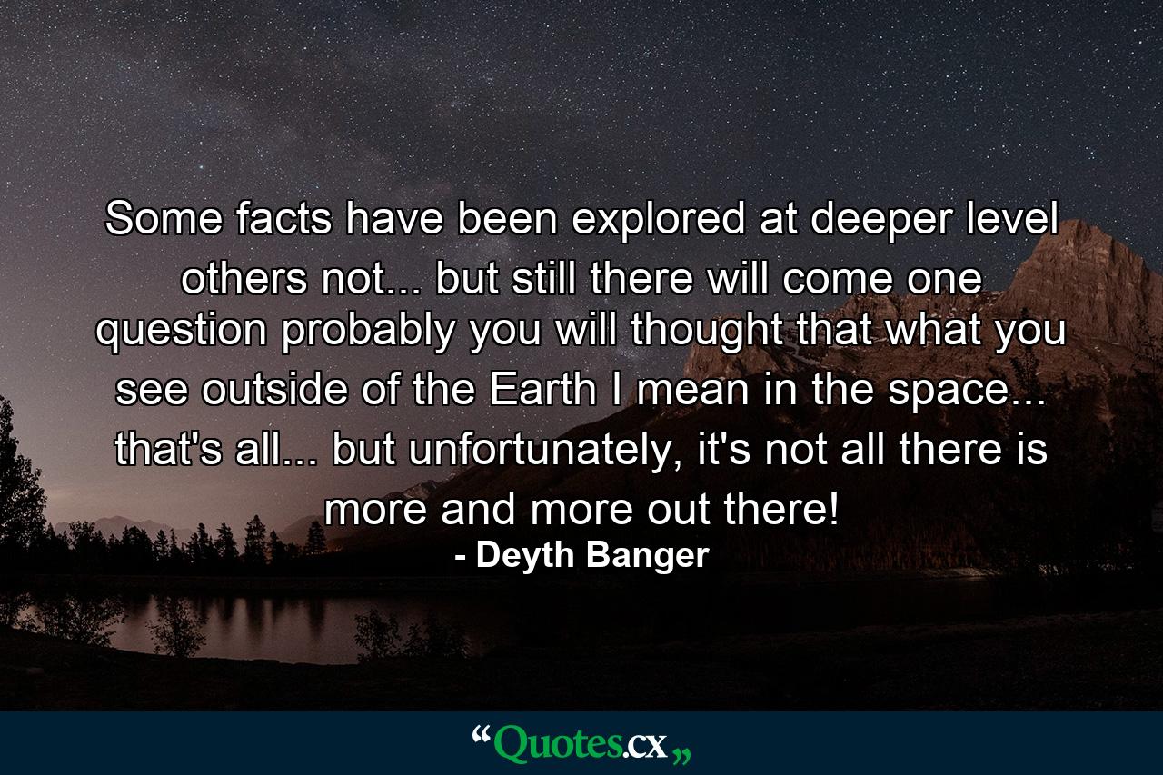 Some facts have been explored at deeper level others not... but still there will come one question probably you will thought that what you see outside of the Earth I mean in the space... that's all... but unfortunately, it's not all there is more and more out there! - Quote by Deyth Banger