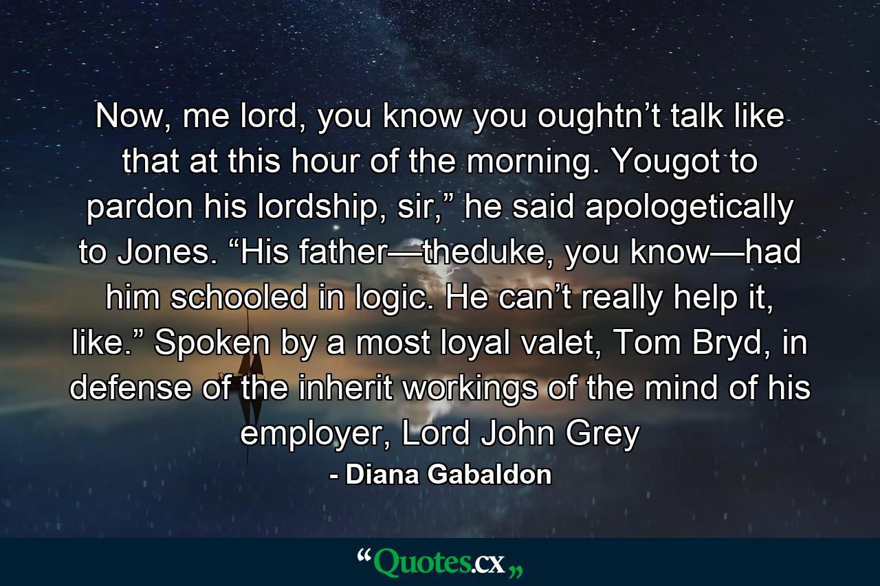 Now, me lord, you know you oughtn’t talk like that at this hour of the morning. Yougot to pardon his lordship, sir,” he said apologetically to Jones. “His father—theduke, you know—had him schooled in logic. He can’t really help it, like.” Spoken by a most loyal valet, Tom Bryd, in defense of the inherit workings of the mind of his employer, Lord John Grey - Quote by Diana Gabaldon