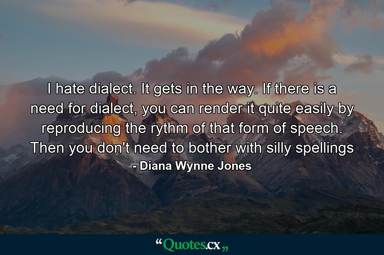 I hate dialect. It gets in the way. If there is a need for dialect, you can render it quite easily by reproducing the rythm of that form of speech. Then you don't need to bother with silly spellings - Quote by Diana Wynne Jones