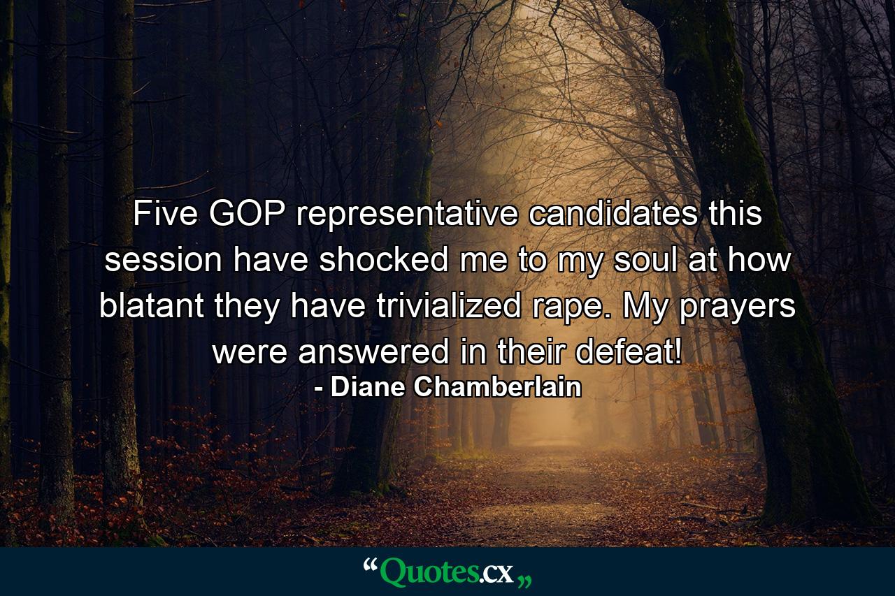 Five GOP representative candidates this session have shocked me to my soul at how blatant they have trivialized rape. My prayers were answered in their defeat! - Quote by Diane Chamberlain