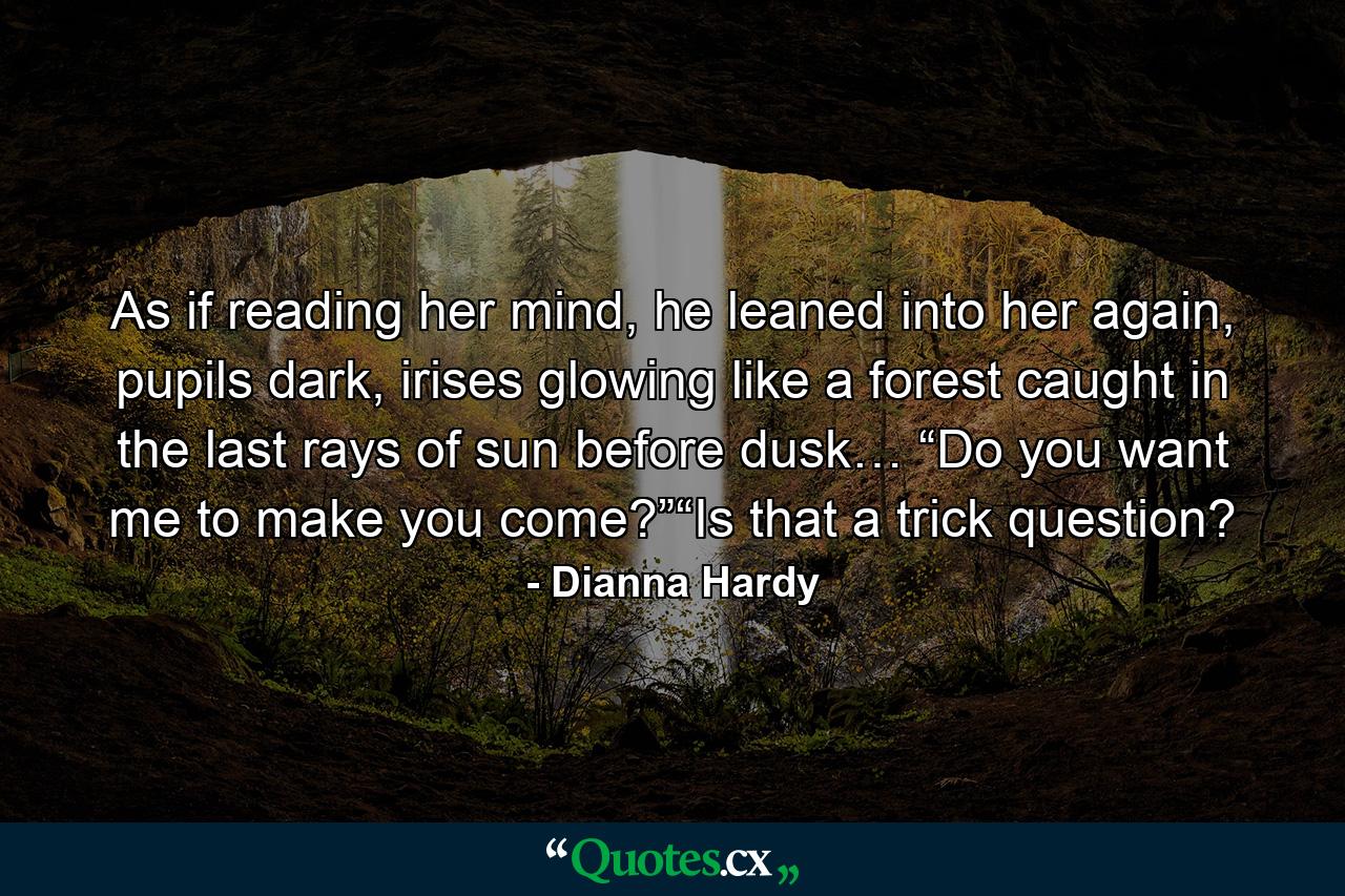 As if reading her mind, he leaned into her again, pupils dark, irises glowing like a forest caught in the last rays of sun before dusk… “Do you want me to make you come?”“Is that a trick question? - Quote by Dianna Hardy