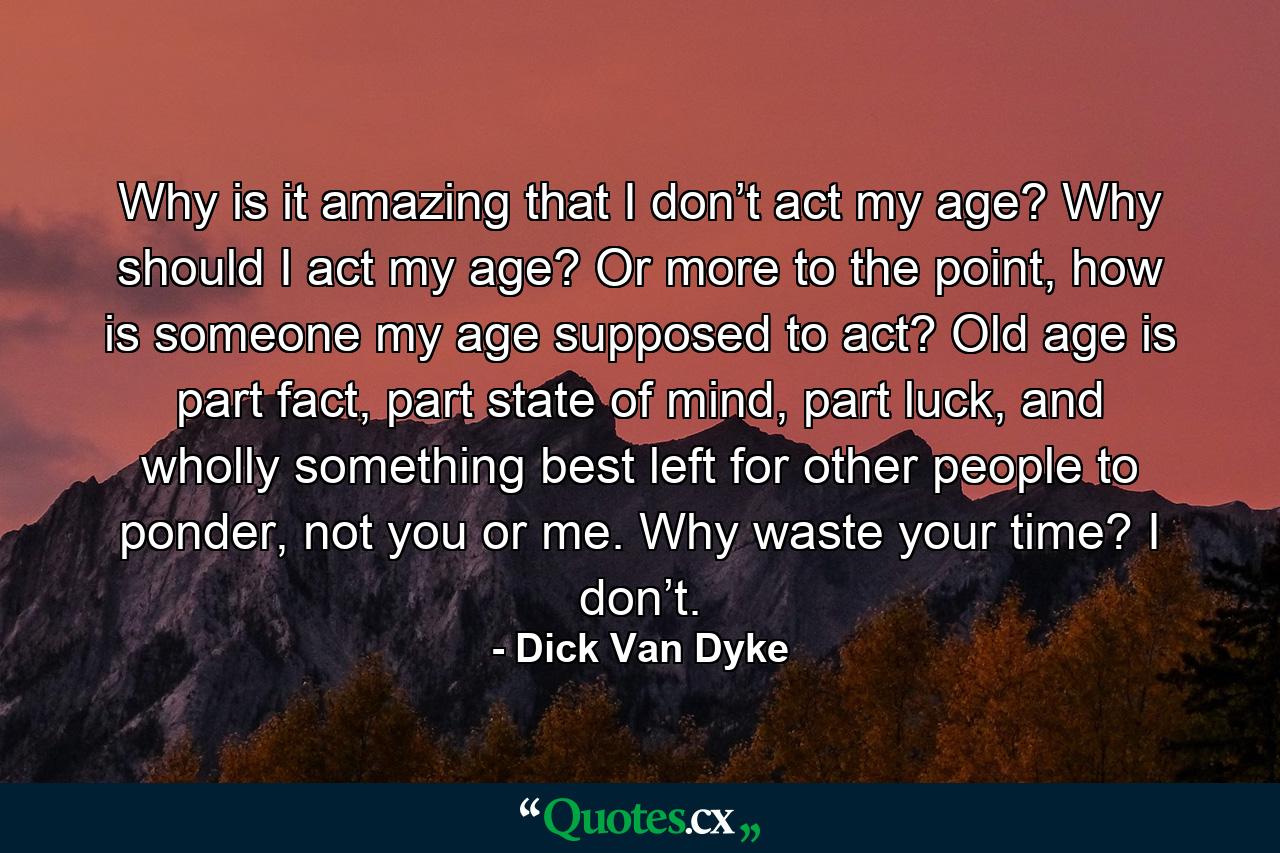 Why is it amazing that I don’t act my age? Why should I act my age? Or more to the point, how is someone my age supposed to act? Old age is part fact, part state of mind, part luck, and wholly something best left for other people to ponder, not you or me. Why waste your time? I don’t. - Quote by Dick Van Dyke