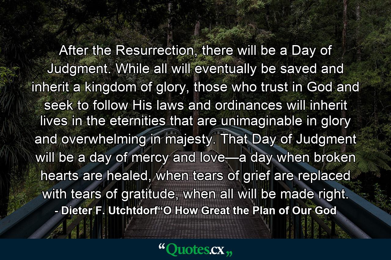 After the Resurrection, there will be a Day of Judgment. While all will eventually be saved and inherit a kingdom of glory, those who trust in God and seek to follow His laws and ordinances will inherit lives in the eternities that are unimaginable in glory and overwhelming in majesty. That Day of Judgment will be a day of mercy and love—a day when broken hearts are healed, when tears of grief are replaced with tears of gratitude, when all will be made right. - Quote by Dieter F. Utchtdorf“O How Great the Plan of Our God