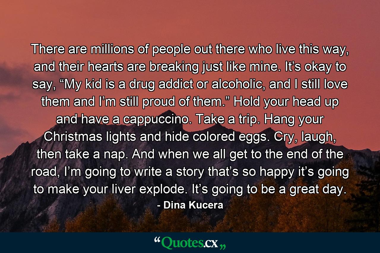 There are millions of people out there who live this way, and their hearts are breaking just like mine. It’s okay to say, “My kid is a drug addict or alcoholic, and I still love them and I’m still proud of them.” Hold your head up and have a cappuccino. Take a trip. Hang your Christmas lights and hide colored eggs. Cry, laugh, then take a nap. And when we all get to the end of the road, I’m going to write a story that’s so happy it’s going to make your liver explode. It’s going to be a great day. - Quote by Dina Kucera