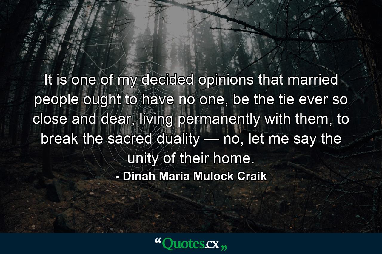 It is one of my decided opinions that married people ought to have no one, be the tie ever so close and dear, living permanently with them, to break the sacred duality — no, let me say the unity of their home. - Quote by Dinah Maria Mulock Craik