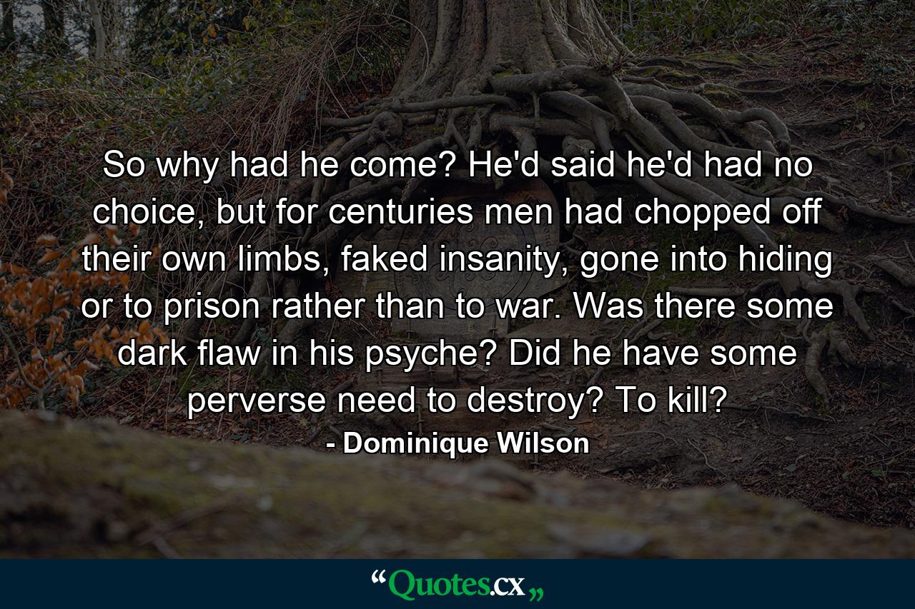 So why had he come? He'd said he'd had no choice, but for centuries men had chopped off their own limbs, faked insanity, gone into hiding or to prison rather than to war. Was there some dark flaw in his psyche? Did he have some perverse need to destroy? To kill? - Quote by Dominique Wilson