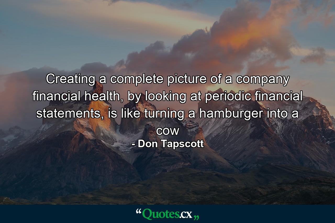 Creating a complete picture of a company financial health, by looking at periodic financial statements, is like turning a hamburger into a cow - Quote by Don Tapscott