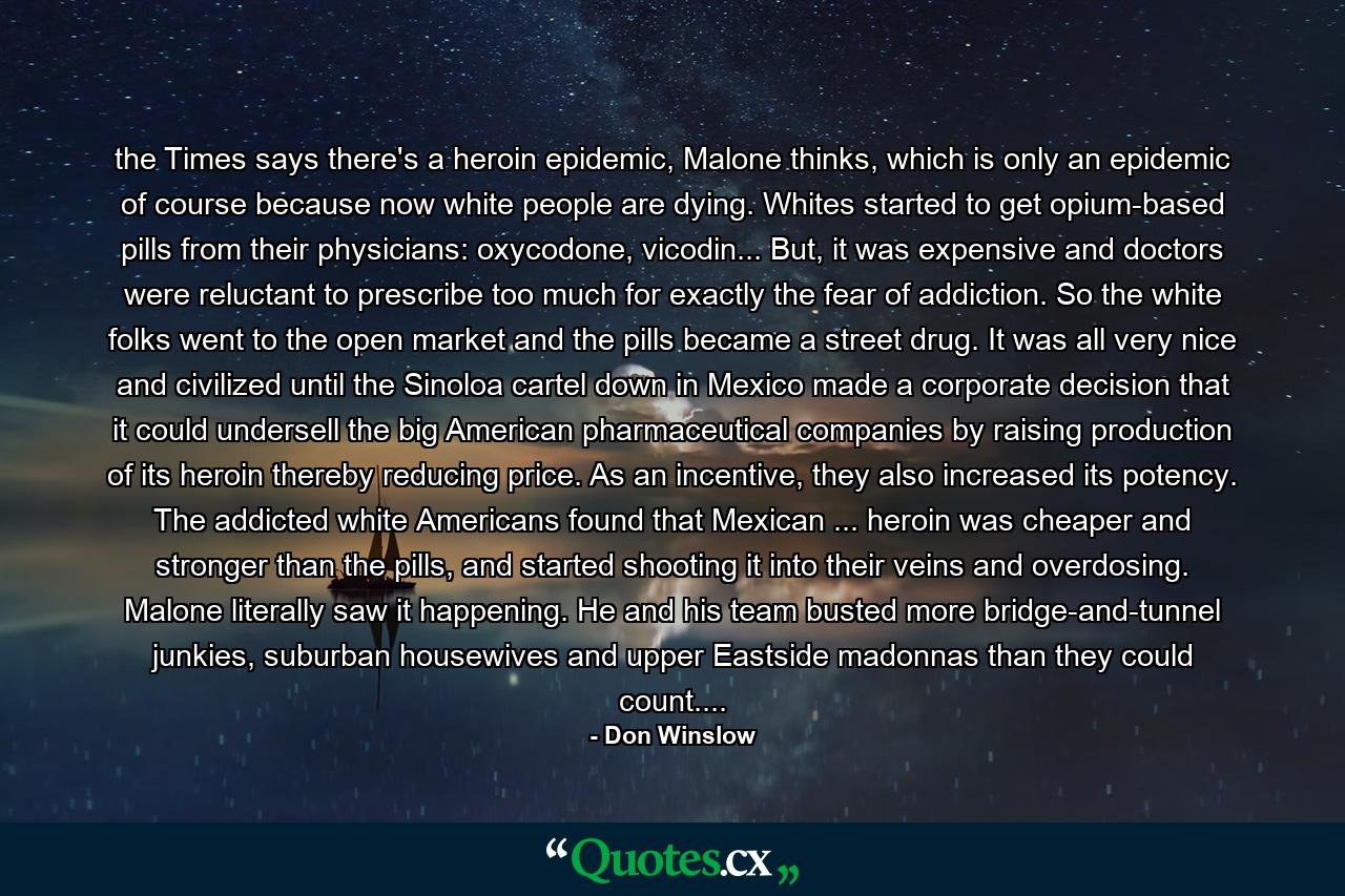 the Times says there's a heroin epidemic, Malone thinks, which is only an epidemic of course because now white people are dying. Whites started to get opium-based pills from their physicians: oxycodone, vicodin... But, it was expensive and doctors were reluctant to prescribe too much for exactly the fear of addiction. So the white folks went to the open market and the pills became a street drug. It was all very nice and civilized until the Sinoloa cartel down in Mexico made a corporate decision that it could undersell the big American pharmaceutical companies by raising production of its heroin thereby reducing price. As an incentive, they also increased its potency. The addicted white Americans found that Mexican ... heroin was cheaper and stronger than the pills, and started shooting it into their veins and overdosing. Malone literally saw it happening. He and his team busted more bridge-and-tunnel junkies, suburban housewives and upper Eastside madonnas than they could count.... - Quote by Don Winslow